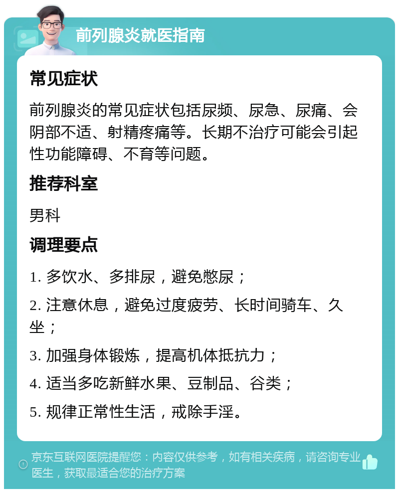 前列腺炎就医指南 常见症状 前列腺炎的常见症状包括尿频、尿急、尿痛、会阴部不适、射精疼痛等。长期不治疗可能会引起性功能障碍、不育等问题。 推荐科室 男科 调理要点 1. 多饮水、多排尿，避免憋尿； 2. 注意休息，避免过度疲劳、长时间骑车、久坐； 3. 加强身体锻炼，提高机体抵抗力； 4. 适当多吃新鲜水果、豆制品、谷类； 5. 规律正常性生活，戒除手淫。