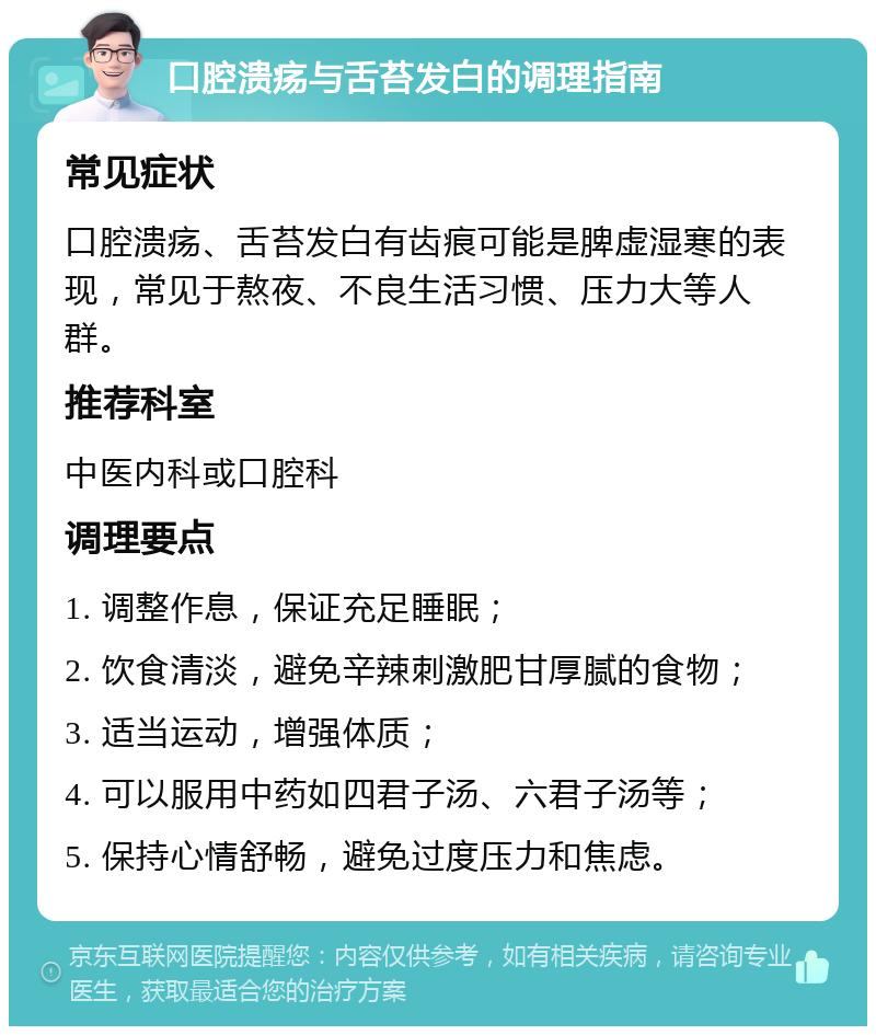 口腔溃疡与舌苔发白的调理指南 常见症状 口腔溃疡、舌苔发白有齿痕可能是脾虚湿寒的表现，常见于熬夜、不良生活习惯、压力大等人群。 推荐科室 中医内科或口腔科 调理要点 1. 调整作息，保证充足睡眠； 2. 饮食清淡，避免辛辣刺激肥甘厚腻的食物； 3. 适当运动，增强体质； 4. 可以服用中药如四君子汤、六君子汤等； 5. 保持心情舒畅，避免过度压力和焦虑。