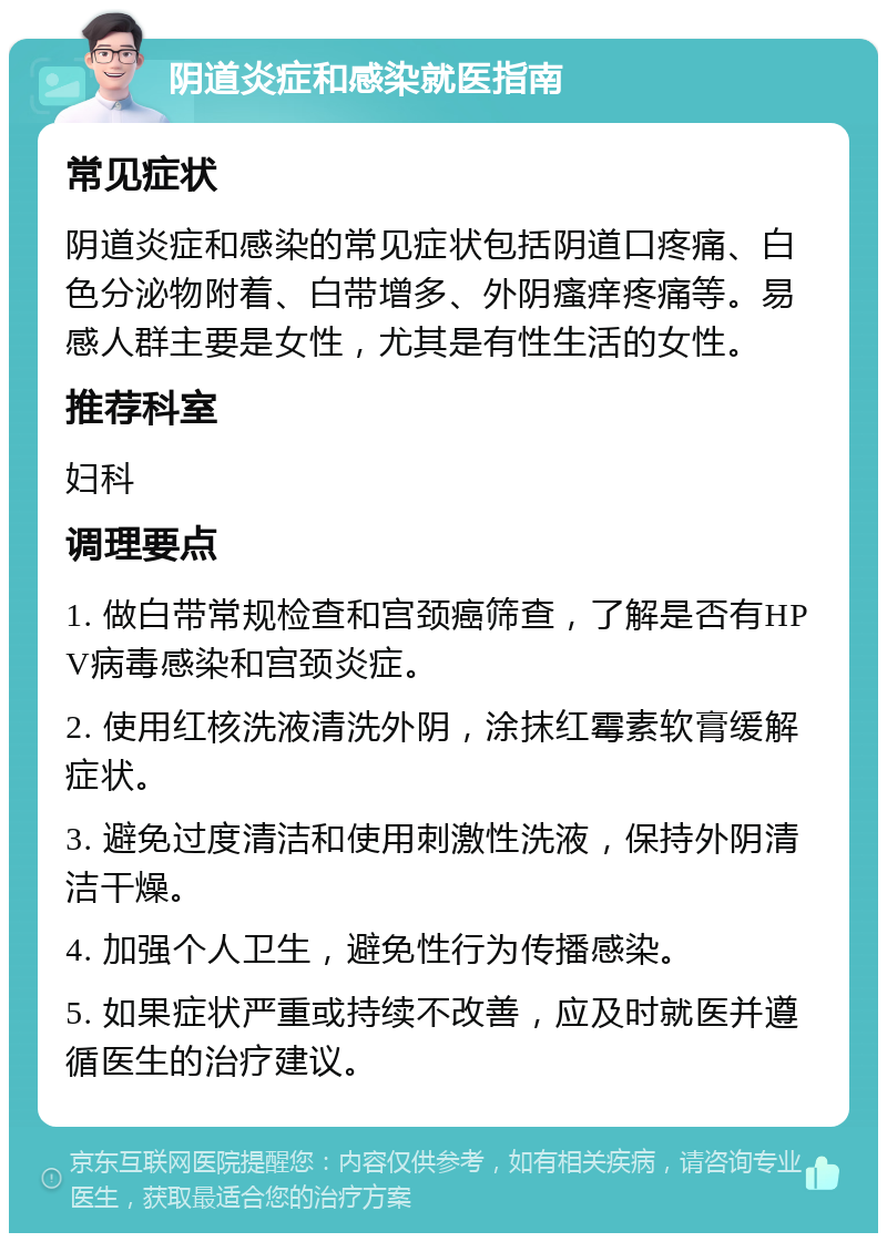 阴道炎症和感染就医指南 常见症状 阴道炎症和感染的常见症状包括阴道口疼痛、白色分泌物附着、白带增多、外阴瘙痒疼痛等。易感人群主要是女性，尤其是有性生活的女性。 推荐科室 妇科 调理要点 1. 做白带常规检查和宫颈癌筛查，了解是否有HPV病毒感染和宫颈炎症。 2. 使用红核洗液清洗外阴，涂抹红霉素软膏缓解症状。 3. 避免过度清洁和使用刺激性洗液，保持外阴清洁干燥。 4. 加强个人卫生，避免性行为传播感染。 5. 如果症状严重或持续不改善，应及时就医并遵循医生的治疗建议。