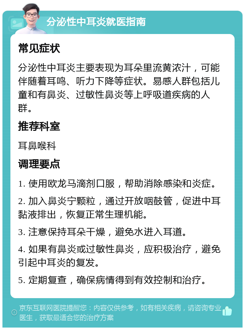 分泌性中耳炎就医指南 常见症状 分泌性中耳炎主要表现为耳朵里流黄浓汁，可能伴随着耳鸣、听力下降等症状。易感人群包括儿童和有鼻炎、过敏性鼻炎等上呼吸道疾病的人群。 推荐科室 耳鼻喉科 调理要点 1. 使用欧龙马滴剂口服，帮助消除感染和炎症。 2. 加入鼻炎宁颗粒，通过开放咽鼓管，促进中耳黏液排出，恢复正常生理机能。 3. 注意保持耳朵干燥，避免水进入耳道。 4. 如果有鼻炎或过敏性鼻炎，应积极治疗，避免引起中耳炎的复发。 5. 定期复查，确保病情得到有效控制和治疗。