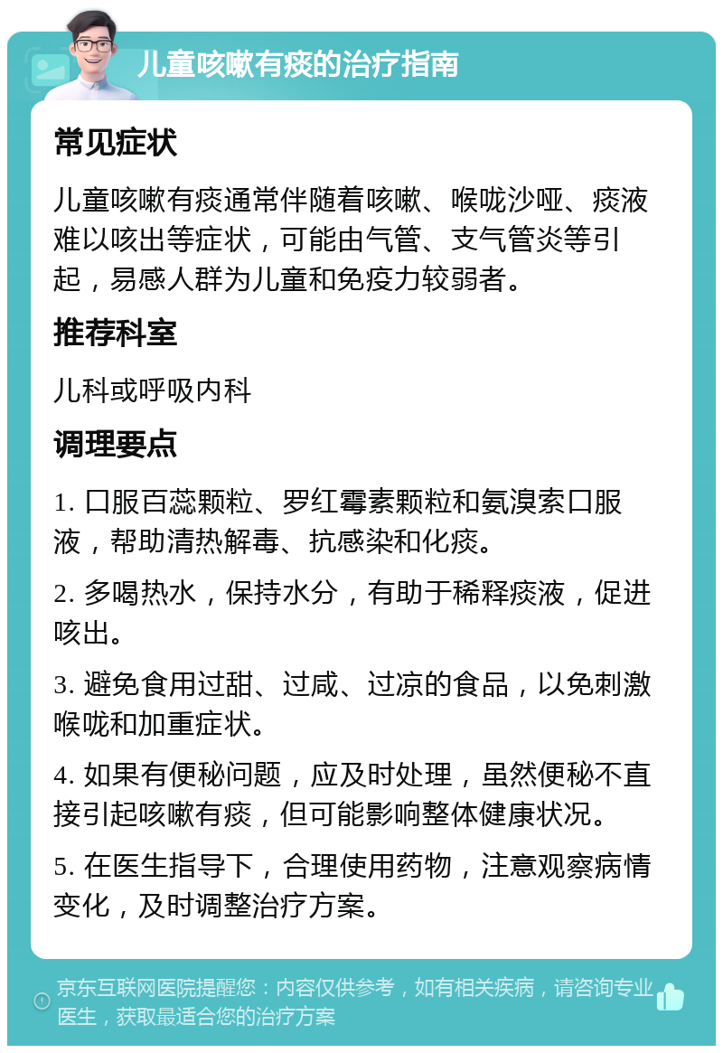 儿童咳嗽有痰的治疗指南 常见症状 儿童咳嗽有痰通常伴随着咳嗽、喉咙沙哑、痰液难以咳出等症状，可能由气管、支气管炎等引起，易感人群为儿童和免疫力较弱者。 推荐科室 儿科或呼吸内科 调理要点 1. 口服百蕊颗粒、罗红霉素颗粒和氨溴索口服液，帮助清热解毒、抗感染和化痰。 2. 多喝热水，保持水分，有助于稀释痰液，促进咳出。 3. 避免食用过甜、过咸、过凉的食品，以免刺激喉咙和加重症状。 4. 如果有便秘问题，应及时处理，虽然便秘不直接引起咳嗽有痰，但可能影响整体健康状况。 5. 在医生指导下，合理使用药物，注意观察病情变化，及时调整治疗方案。