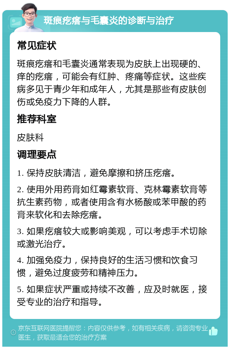 斑痕疙瘩与毛囊炎的诊断与治疗 常见症状 斑痕疙瘩和毛囊炎通常表现为皮肤上出现硬的、痒的疙瘩，可能会有红肿、疼痛等症状。这些疾病多见于青少年和成年人，尤其是那些有皮肤创伤或免疫力下降的人群。 推荐科室 皮肤科 调理要点 1. 保持皮肤清洁，避免摩擦和挤压疙瘩。 2. 使用外用药膏如红霉素软膏、克林霉素软膏等抗生素药物，或者使用含有水杨酸或苯甲酸的药膏来软化和去除疙瘩。 3. 如果疙瘩较大或影响美观，可以考虑手术切除或激光治疗。 4. 加强免疫力，保持良好的生活习惯和饮食习惯，避免过度疲劳和精神压力。 5. 如果症状严重或持续不改善，应及时就医，接受专业的治疗和指导。