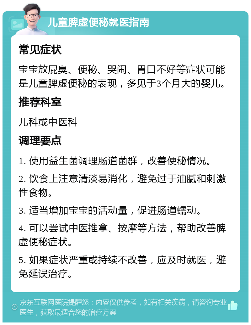 儿童脾虚便秘就医指南 常见症状 宝宝放屁臭、便秘、哭闹、胃口不好等症状可能是儿童脾虚便秘的表现，多见于3个月大的婴儿。 推荐科室 儿科或中医科 调理要点 1. 使用益生菌调理肠道菌群，改善便秘情况。 2. 饮食上注意清淡易消化，避免过于油腻和刺激性食物。 3. 适当增加宝宝的活动量，促进肠道蠕动。 4. 可以尝试中医推拿、按摩等方法，帮助改善脾虚便秘症状。 5. 如果症状严重或持续不改善，应及时就医，避免延误治疗。