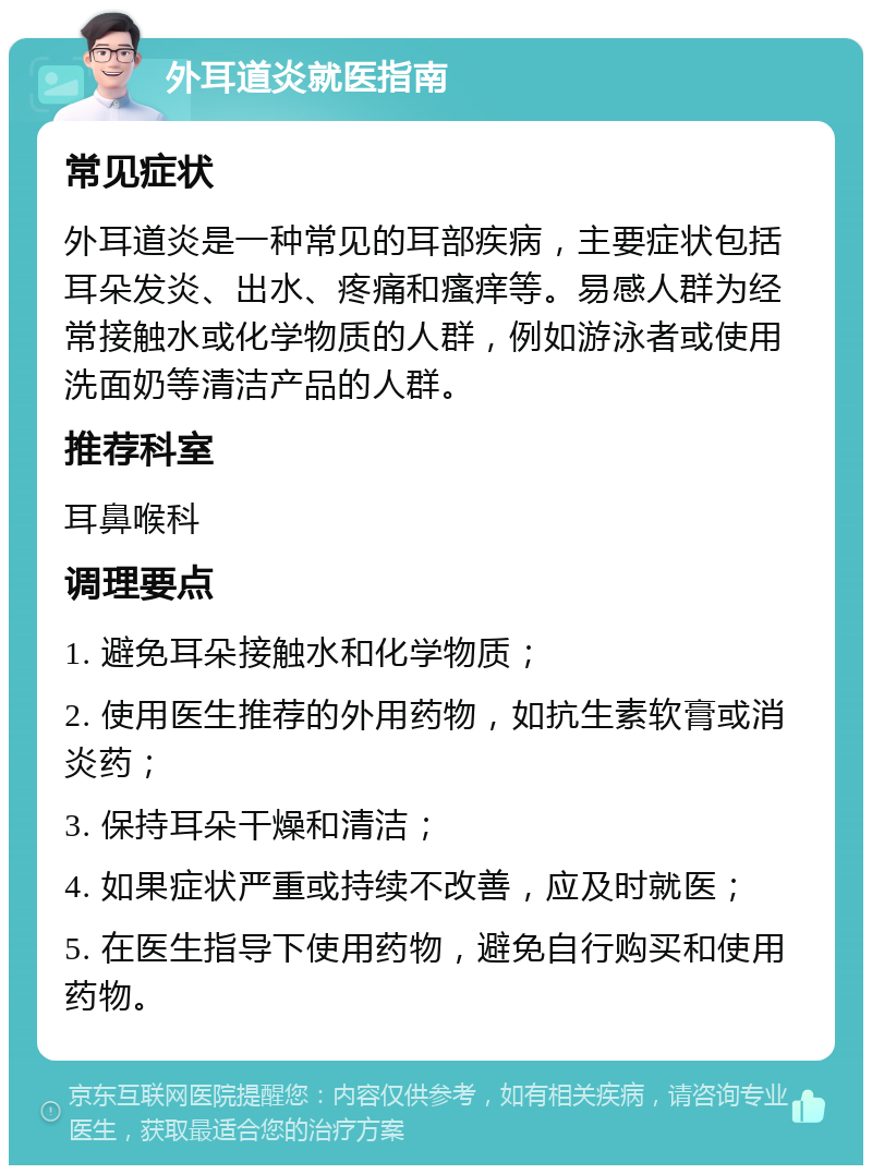 外耳道炎就医指南 常见症状 外耳道炎是一种常见的耳部疾病，主要症状包括耳朵发炎、出水、疼痛和瘙痒等。易感人群为经常接触水或化学物质的人群，例如游泳者或使用洗面奶等清洁产品的人群。 推荐科室 耳鼻喉科 调理要点 1. 避免耳朵接触水和化学物质； 2. 使用医生推荐的外用药物，如抗生素软膏或消炎药； 3. 保持耳朵干燥和清洁； 4. 如果症状严重或持续不改善，应及时就医； 5. 在医生指导下使用药物，避免自行购买和使用药物。