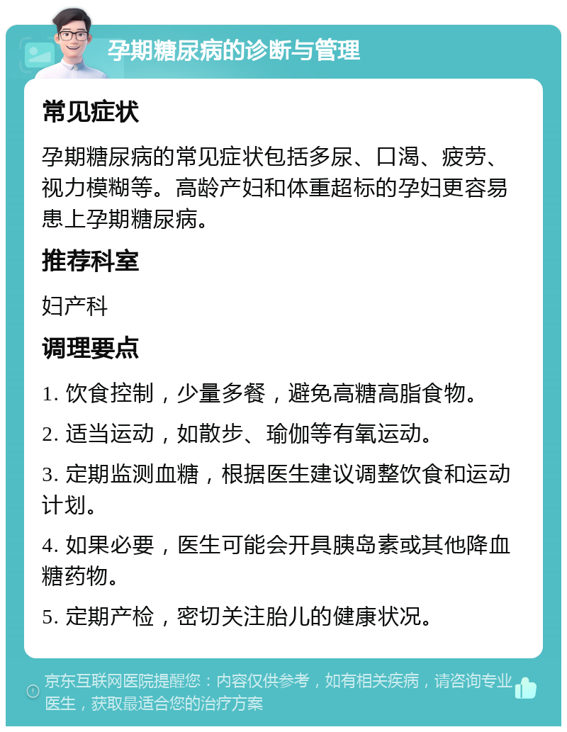 孕期糖尿病的诊断与管理 常见症状 孕期糖尿病的常见症状包括多尿、口渴、疲劳、视力模糊等。高龄产妇和体重超标的孕妇更容易患上孕期糖尿病。 推荐科室 妇产科 调理要点 1. 饮食控制，少量多餐，避免高糖高脂食物。 2. 适当运动，如散步、瑜伽等有氧运动。 3. 定期监测血糖，根据医生建议调整饮食和运动计划。 4. 如果必要，医生可能会开具胰岛素或其他降血糖药物。 5. 定期产检，密切关注胎儿的健康状况。