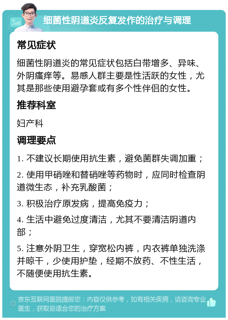 细菌性阴道炎反复发作的治疗与调理 常见症状 细菌性阴道炎的常见症状包括白带增多、异味、外阴瘙痒等。易感人群主要是性活跃的女性，尤其是那些使用避孕套或有多个性伴侣的女性。 推荐科室 妇产科 调理要点 1. 不建议长期使用抗生素，避免菌群失调加重； 2. 使用甲硝唑和替硝唑等药物时，应同时检查阴道微生态，补充乳酸菌； 3. 积极治疗原发病，提高免疫力； 4. 生活中避免过度清洁，尤其不要清洁阴道内部； 5. 注意外阴卫生，穿宽松内裤，内衣裤单独洗涤并晾干，少使用护垫，经期不放药、不性生活，不随便使用抗生素。