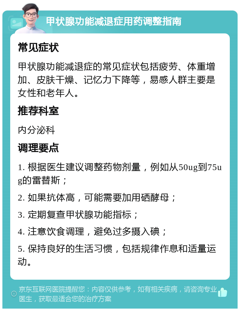 甲状腺功能减退症用药调整指南 常见症状 甲状腺功能减退症的常见症状包括疲劳、体重增加、皮肤干燥、记忆力下降等，易感人群主要是女性和老年人。 推荐科室 内分泌科 调理要点 1. 根据医生建议调整药物剂量，例如从50ug到75ug的雷替斯； 2. 如果抗体高，可能需要加用硒酵母； 3. 定期复查甲状腺功能指标； 4. 注意饮食调理，避免过多摄入碘； 5. 保持良好的生活习惯，包括规律作息和适量运动。