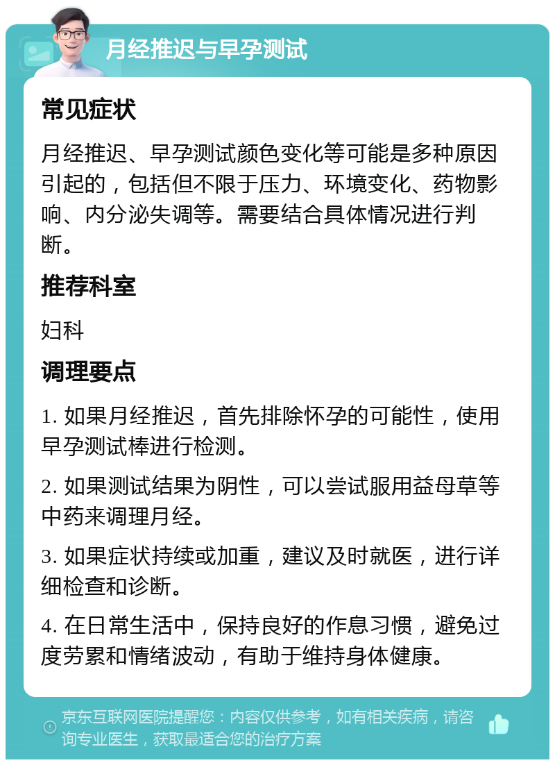 月经推迟与早孕测试 常见症状 月经推迟、早孕测试颜色变化等可能是多种原因引起的，包括但不限于压力、环境变化、药物影响、内分泌失调等。需要结合具体情况进行判断。 推荐科室 妇科 调理要点 1. 如果月经推迟，首先排除怀孕的可能性，使用早孕测试棒进行检测。 2. 如果测试结果为阴性，可以尝试服用益母草等中药来调理月经。 3. 如果症状持续或加重，建议及时就医，进行详细检查和诊断。 4. 在日常生活中，保持良好的作息习惯，避免过度劳累和情绪波动，有助于维持身体健康。