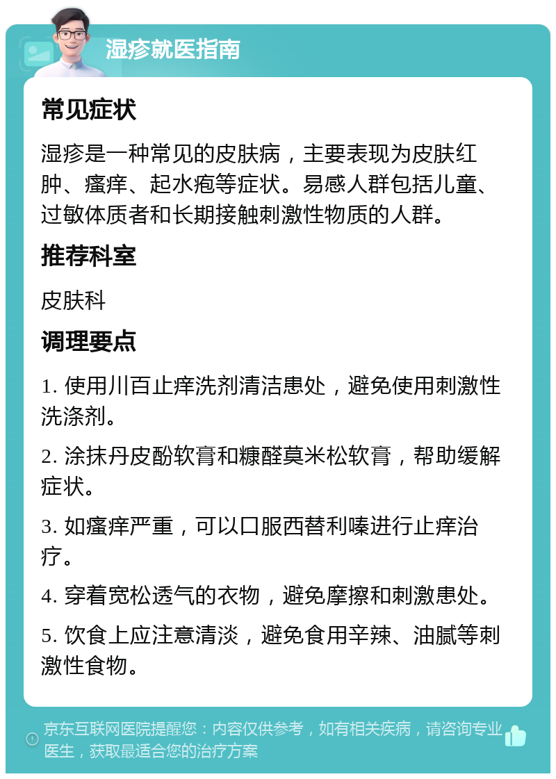 湿疹就医指南 常见症状 湿疹是一种常见的皮肤病，主要表现为皮肤红肿、瘙痒、起水疱等症状。易感人群包括儿童、过敏体质者和长期接触刺激性物质的人群。 推荐科室 皮肤科 调理要点 1. 使用川百止痒洗剂清洁患处，避免使用刺激性洗涤剂。 2. 涂抹丹皮酚软膏和糠醛莫米松软膏，帮助缓解症状。 3. 如瘙痒严重，可以口服西替利嗪进行止痒治疗。 4. 穿着宽松透气的衣物，避免摩擦和刺激患处。 5. 饮食上应注意清淡，避免食用辛辣、油腻等刺激性食物。