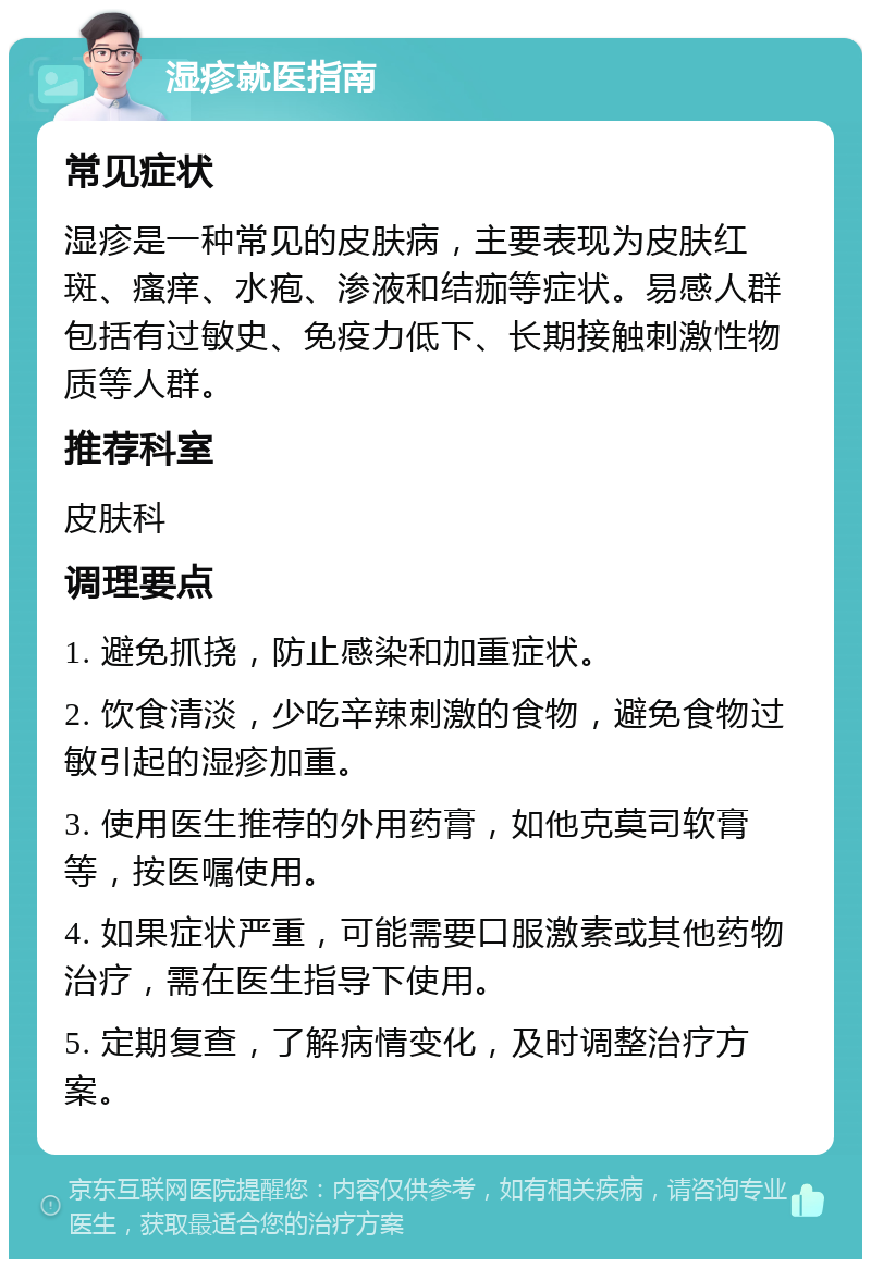 湿疹就医指南 常见症状 湿疹是一种常见的皮肤病，主要表现为皮肤红斑、瘙痒、水疱、渗液和结痂等症状。易感人群包括有过敏史、免疫力低下、长期接触刺激性物质等人群。 推荐科室 皮肤科 调理要点 1. 避免抓挠，防止感染和加重症状。 2. 饮食清淡，少吃辛辣刺激的食物，避免食物过敏引起的湿疹加重。 3. 使用医生推荐的外用药膏，如他克莫司软膏等，按医嘱使用。 4. 如果症状严重，可能需要口服激素或其他药物治疗，需在医生指导下使用。 5. 定期复查，了解病情变化，及时调整治疗方案。