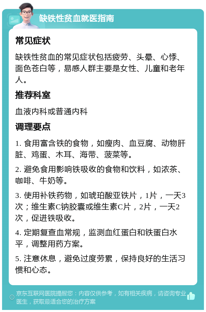 缺铁性贫血就医指南 常见症状 缺铁性贫血的常见症状包括疲劳、头晕、心悸、面色苍白等，易感人群主要是女性、儿童和老年人。 推荐科室 血液内科或普通内科 调理要点 1. 食用富含铁的食物，如瘦肉、血豆腐、动物肝脏、鸡蛋、木耳、海带、菠菜等。 2. 避免食用影响铁吸收的食物和饮料，如浓茶、咖啡、牛奶等。 3. 使用补铁药物，如琥珀酸亚铁片，1片，一天3次；维生素C钠胶囊或维生素C片，2片，一天2次，促进铁吸收。 4. 定期复查血常规，监测血红蛋白和铁蛋白水平，调整用药方案。 5. 注意休息，避免过度劳累，保持良好的生活习惯和心态。