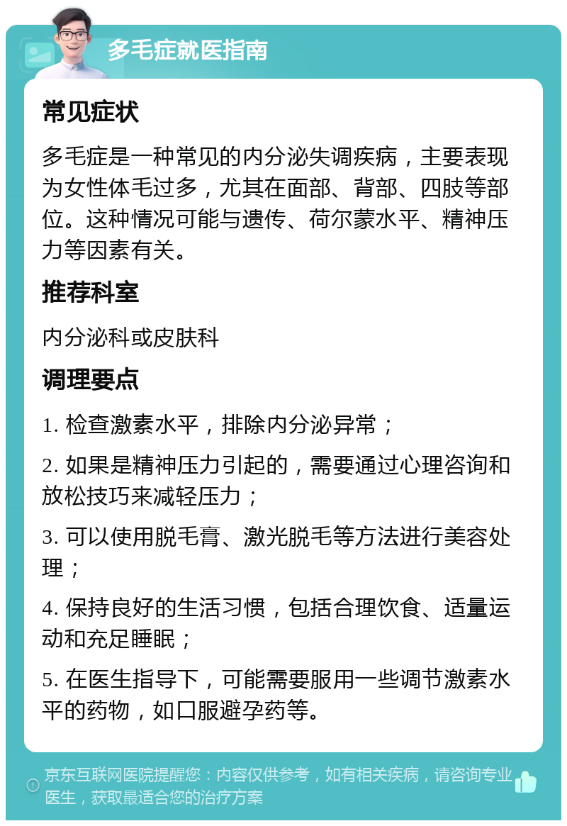 多毛症就医指南 常见症状 多毛症是一种常见的内分泌失调疾病，主要表现为女性体毛过多，尤其在面部、背部、四肢等部位。这种情况可能与遗传、荷尔蒙水平、精神压力等因素有关。 推荐科室 内分泌科或皮肤科 调理要点 1. 检查激素水平，排除内分泌异常； 2. 如果是精神压力引起的，需要通过心理咨询和放松技巧来减轻压力； 3. 可以使用脱毛膏、激光脱毛等方法进行美容处理； 4. 保持良好的生活习惯，包括合理饮食、适量运动和充足睡眠； 5. 在医生指导下，可能需要服用一些调节激素水平的药物，如口服避孕药等。