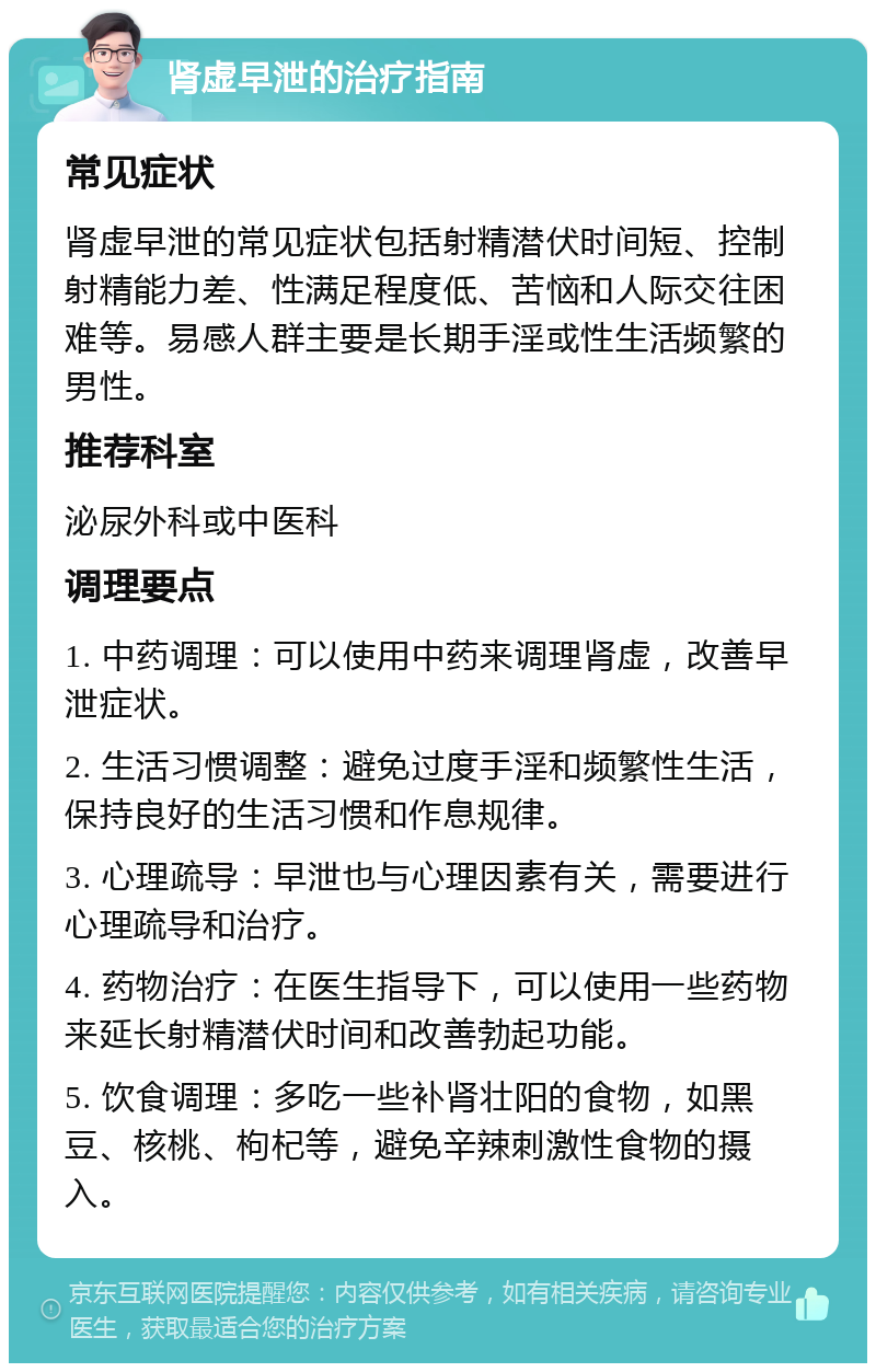 肾虚早泄的治疗指南 常见症状 肾虚早泄的常见症状包括射精潜伏时间短、控制射精能力差、性满足程度低、苦恼和人际交往困难等。易感人群主要是长期手淫或性生活频繁的男性。 推荐科室 泌尿外科或中医科 调理要点 1. 中药调理：可以使用中药来调理肾虚，改善早泄症状。 2. 生活习惯调整：避免过度手淫和频繁性生活，保持良好的生活习惯和作息规律。 3. 心理疏导：早泄也与心理因素有关，需要进行心理疏导和治疗。 4. 药物治疗：在医生指导下，可以使用一些药物来延长射精潜伏时间和改善勃起功能。 5. 饮食调理：多吃一些补肾壮阳的食物，如黑豆、核桃、枸杞等，避免辛辣刺激性食物的摄入。