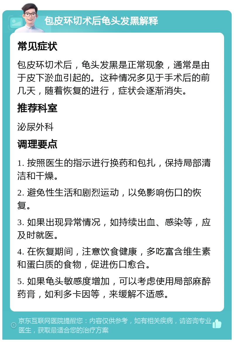 包皮环切术后龟头发黑解释 常见症状 包皮环切术后，龟头发黑是正常现象，通常是由于皮下淤血引起的。这种情况多见于手术后的前几天，随着恢复的进行，症状会逐渐消失。 推荐科室 泌尿外科 调理要点 1. 按照医生的指示进行换药和包扎，保持局部清洁和干燥。 2. 避免性生活和剧烈运动，以免影响伤口的恢复。 3. 如果出现异常情况，如持续出血、感染等，应及时就医。 4. 在恢复期间，注意饮食健康，多吃富含维生素和蛋白质的食物，促进伤口愈合。 5. 如果龟头敏感度增加，可以考虑使用局部麻醉药膏，如利多卡因等，来缓解不适感。