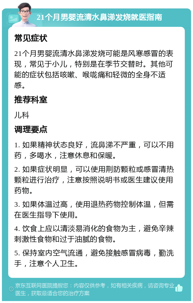 21个月男婴流清水鼻涕发烧就医指南 常见症状 21个月男婴流清水鼻涕发烧可能是风寒感冒的表现，常见于小儿，特别是在季节交替时。其他可能的症状包括咳嗽、喉咙痛和轻微的全身不适感。 推荐科室 儿科 调理要点 1. 如果精神状态良好，流鼻涕不严重，可以不用药，多喝水，注意休息和保暖。 2. 如果症状明显，可以使用荆防颗粒或感冒清热颗粒进行治疗，注意按照说明书或医生建议使用药物。 3. 如果体温过高，使用退热药物控制体温，但需在医生指导下使用。 4. 饮食上应以清淡易消化的食物为主，避免辛辣刺激性食物和过于油腻的食物。 5. 保持室内空气流通，避免接触感冒病毒，勤洗手，注意个人卫生。