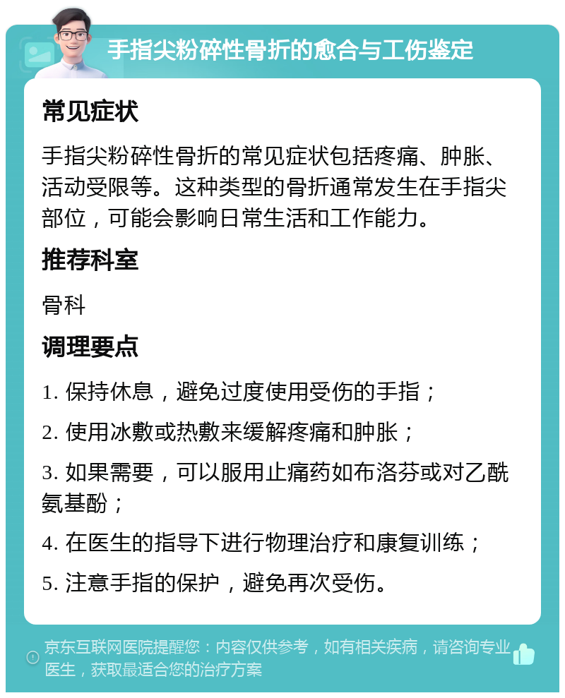 手指尖粉碎性骨折的愈合与工伤鉴定 常见症状 手指尖粉碎性骨折的常见症状包括疼痛、肿胀、活动受限等。这种类型的骨折通常发生在手指尖部位，可能会影响日常生活和工作能力。 推荐科室 骨科 调理要点 1. 保持休息，避免过度使用受伤的手指； 2. 使用冰敷或热敷来缓解疼痛和肿胀； 3. 如果需要，可以服用止痛药如布洛芬或对乙酰氨基酚； 4. 在医生的指导下进行物理治疗和康复训练； 5. 注意手指的保护，避免再次受伤。