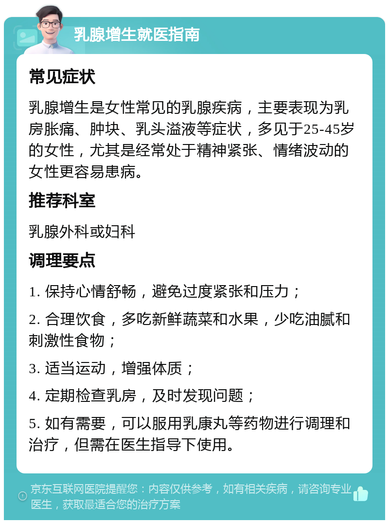 乳腺增生就医指南 常见症状 乳腺增生是女性常见的乳腺疾病，主要表现为乳房胀痛、肿块、乳头溢液等症状，多见于25-45岁的女性，尤其是经常处于精神紧张、情绪波动的女性更容易患病。 推荐科室 乳腺外科或妇科 调理要点 1. 保持心情舒畅，避免过度紧张和压力； 2. 合理饮食，多吃新鲜蔬菜和水果，少吃油腻和刺激性食物； 3. 适当运动，增强体质； 4. 定期检查乳房，及时发现问题； 5. 如有需要，可以服用乳康丸等药物进行调理和治疗，但需在医生指导下使用。