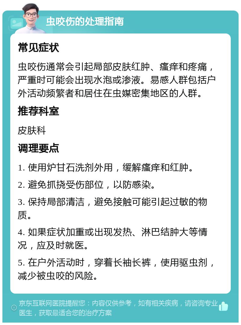 虫咬伤的处理指南 常见症状 虫咬伤通常会引起局部皮肤红肿、瘙痒和疼痛，严重时可能会出现水泡或渗液。易感人群包括户外活动频繁者和居住在虫媒密集地区的人群。 推荐科室 皮肤科 调理要点 1. 使用炉甘石洗剂外用，缓解瘙痒和红肿。 2. 避免抓挠受伤部位，以防感染。 3. 保持局部清洁，避免接触可能引起过敏的物质。 4. 如果症状加重或出现发热、淋巴结肿大等情况，应及时就医。 5. 在户外活动时，穿着长袖长裤，使用驱虫剂，减少被虫咬的风险。