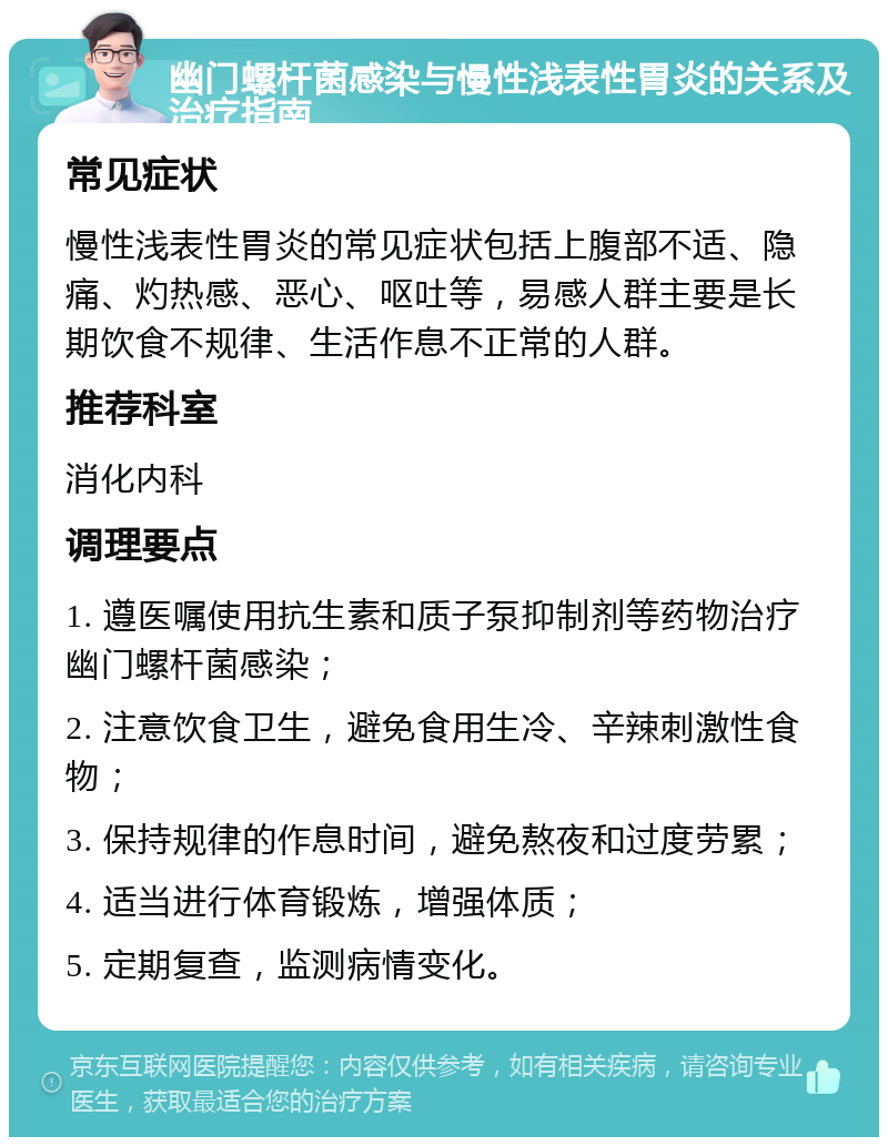 幽门螺杆菌感染与慢性浅表性胃炎的关系及治疗指南 常见症状 慢性浅表性胃炎的常见症状包括上腹部不适、隐痛、灼热感、恶心、呕吐等，易感人群主要是长期饮食不规律、生活作息不正常的人群。 推荐科室 消化内科 调理要点 1. 遵医嘱使用抗生素和质子泵抑制剂等药物治疗幽门螺杆菌感染； 2. 注意饮食卫生，避免食用生冷、辛辣刺激性食物； 3. 保持规律的作息时间，避免熬夜和过度劳累； 4. 适当进行体育锻炼，增强体质； 5. 定期复查，监测病情变化。