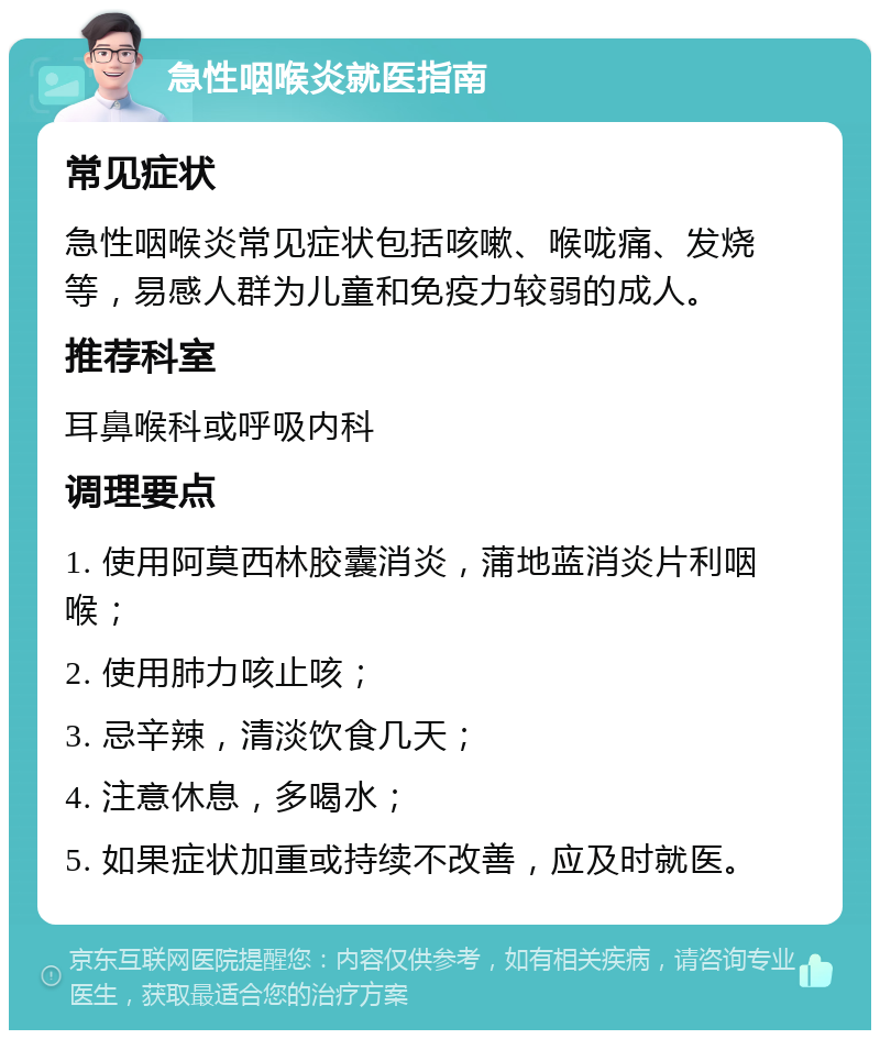 急性咽喉炎就医指南 常见症状 急性咽喉炎常见症状包括咳嗽、喉咙痛、发烧等，易感人群为儿童和免疫力较弱的成人。 推荐科室 耳鼻喉科或呼吸内科 调理要点 1. 使用阿莫西林胶囊消炎，蒲地蓝消炎片利咽喉； 2. 使用肺力咳止咳； 3. 忌辛辣，清淡饮食几天； 4. 注意休息，多喝水； 5. 如果症状加重或持续不改善，应及时就医。