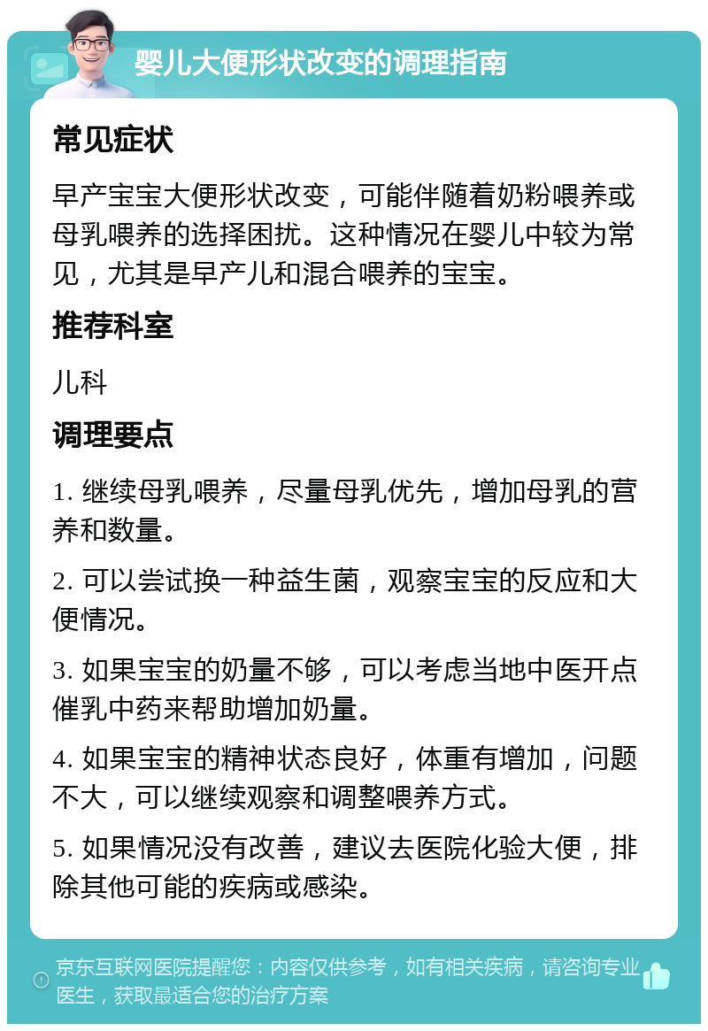 婴儿大便形状改变的调理指南 常见症状 早产宝宝大便形状改变，可能伴随着奶粉喂养或母乳喂养的选择困扰。这种情况在婴儿中较为常见，尤其是早产儿和混合喂养的宝宝。 推荐科室 儿科 调理要点 1. 继续母乳喂养，尽量母乳优先，增加母乳的营养和数量。 2. 可以尝试换一种益生菌，观察宝宝的反应和大便情况。 3. 如果宝宝的奶量不够，可以考虑当地中医开点催乳中药来帮助增加奶量。 4. 如果宝宝的精神状态良好，体重有增加，问题不大，可以继续观察和调整喂养方式。 5. 如果情况没有改善，建议去医院化验大便，排除其他可能的疾病或感染。