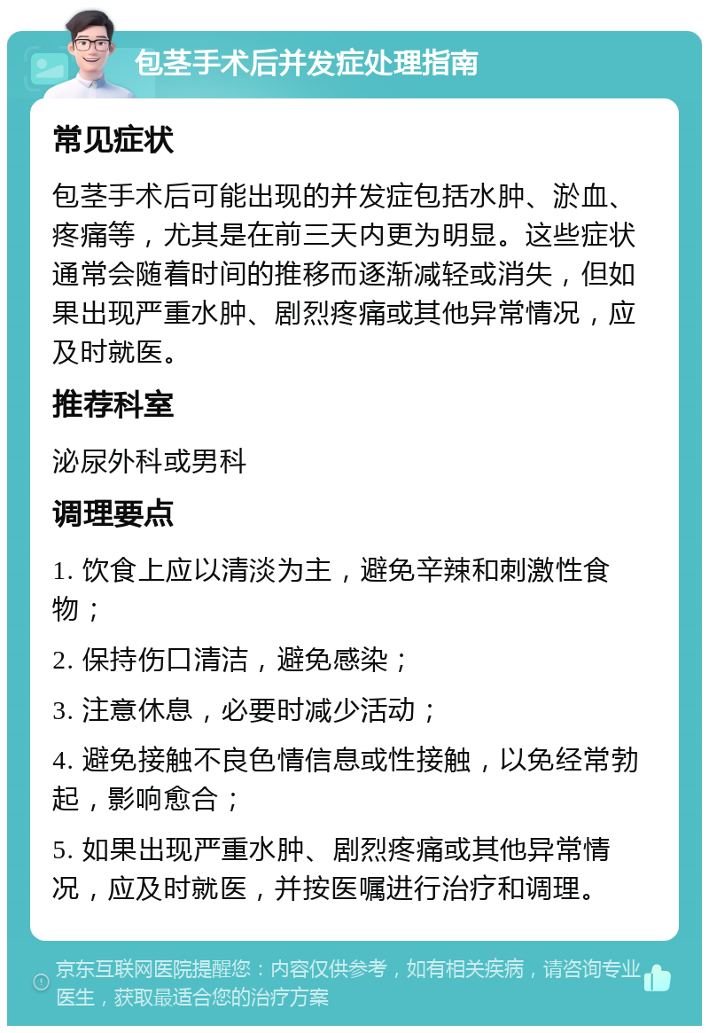 包茎手术后并发症处理指南 常见症状 包茎手术后可能出现的并发症包括水肿、淤血、疼痛等，尤其是在前三天内更为明显。这些症状通常会随着时间的推移而逐渐减轻或消失，但如果出现严重水肿、剧烈疼痛或其他异常情况，应及时就医。 推荐科室 泌尿外科或男科 调理要点 1. 饮食上应以清淡为主，避免辛辣和刺激性食物； 2. 保持伤口清洁，避免感染； 3. 注意休息，必要时减少活动； 4. 避免接触不良色情信息或性接触，以免经常勃起，影响愈合； 5. 如果出现严重水肿、剧烈疼痛或其他异常情况，应及时就医，并按医嘱进行治疗和调理。