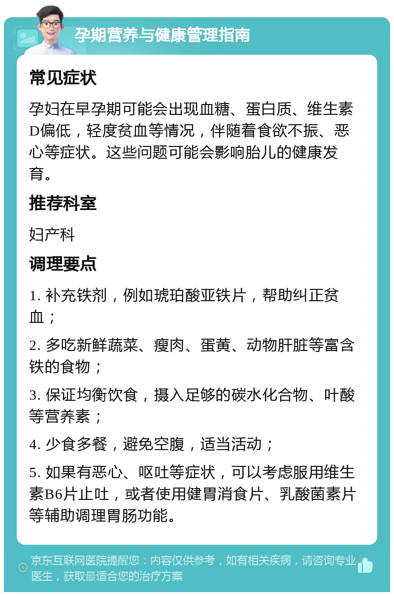 孕期营养与健康管理指南 常见症状 孕妇在早孕期可能会出现血糖、蛋白质、维生素D偏低，轻度贫血等情况，伴随着食欲不振、恶心等症状。这些问题可能会影响胎儿的健康发育。 推荐科室 妇产科 调理要点 1. 补充铁剂，例如琥珀酸亚铁片，帮助纠正贫血； 2. 多吃新鲜蔬菜、瘦肉、蛋黄、动物肝脏等富含铁的食物； 3. 保证均衡饮食，摄入足够的碳水化合物、叶酸等营养素； 4. 少食多餐，避免空腹，适当活动； 5. 如果有恶心、呕吐等症状，可以考虑服用维生素B6片止吐，或者使用健胃消食片、乳酸菌素片等辅助调理胃肠功能。