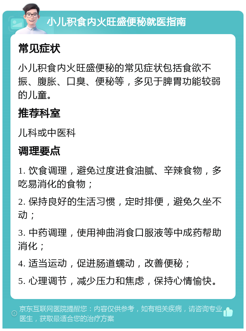 小儿积食内火旺盛便秘就医指南 常见症状 小儿积食内火旺盛便秘的常见症状包括食欲不振、腹胀、口臭、便秘等，多见于脾胃功能较弱的儿童。 推荐科室 儿科或中医科 调理要点 1. 饮食调理，避免过度进食油腻、辛辣食物，多吃易消化的食物； 2. 保持良好的生活习惯，定时排便，避免久坐不动； 3. 中药调理，使用神曲消食口服液等中成药帮助消化； 4. 适当运动，促进肠道蠕动，改善便秘； 5. 心理调节，减少压力和焦虑，保持心情愉快。