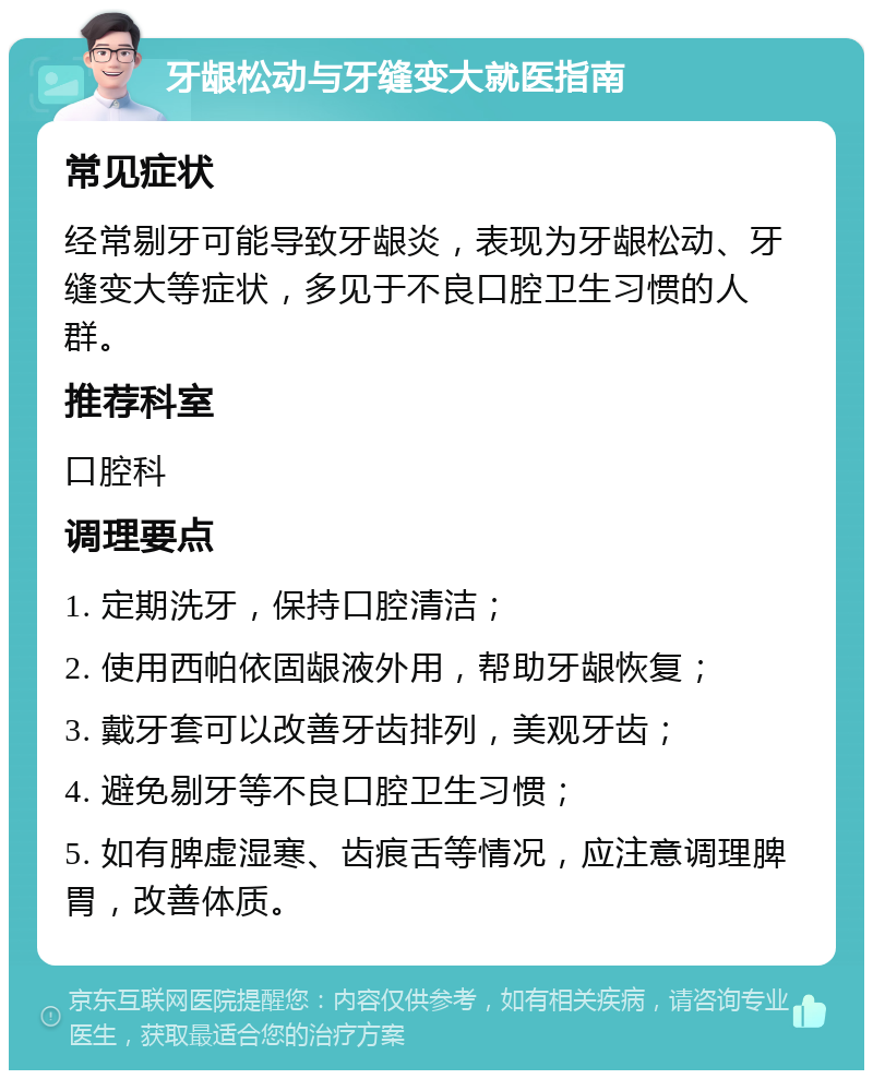 牙龈松动与牙缝变大就医指南 常见症状 经常剔牙可能导致牙龈炎，表现为牙龈松动、牙缝变大等症状，多见于不良口腔卫生习惯的人群。 推荐科室 口腔科 调理要点 1. 定期洗牙，保持口腔清洁； 2. 使用西帕依固龈液外用，帮助牙龈恢复； 3. 戴牙套可以改善牙齿排列，美观牙齿； 4. 避免剔牙等不良口腔卫生习惯； 5. 如有脾虚湿寒、齿痕舌等情况，应注意调理脾胃，改善体质。