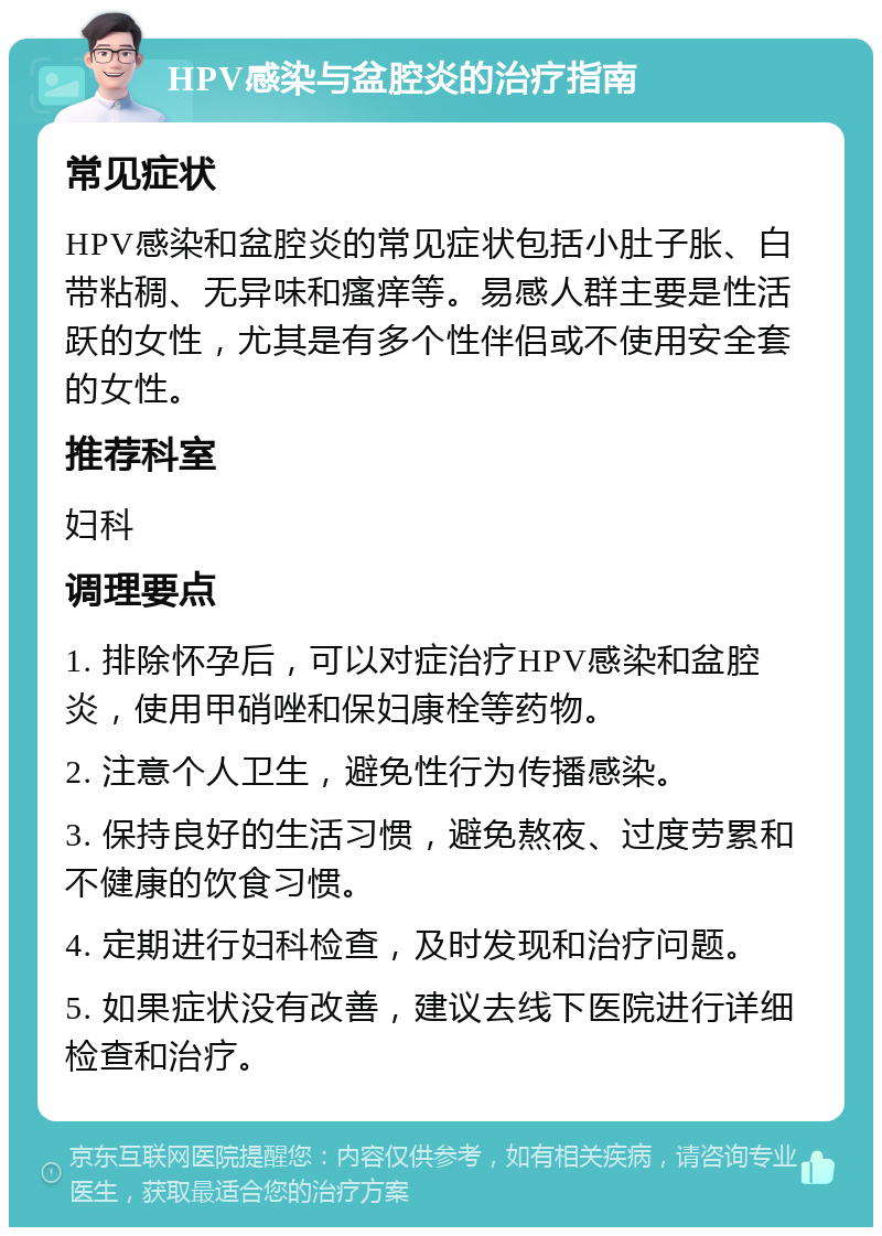 HPV感染与盆腔炎的治疗指南 常见症状 HPV感染和盆腔炎的常见症状包括小肚子胀、白带粘稠、无异味和瘙痒等。易感人群主要是性活跃的女性，尤其是有多个性伴侣或不使用安全套的女性。 推荐科室 妇科 调理要点 1. 排除怀孕后，可以对症治疗HPV感染和盆腔炎，使用甲硝唑和保妇康栓等药物。 2. 注意个人卫生，避免性行为传播感染。 3. 保持良好的生活习惯，避免熬夜、过度劳累和不健康的饮食习惯。 4. 定期进行妇科检查，及时发现和治疗问题。 5. 如果症状没有改善，建议去线下医院进行详细检查和治疗。