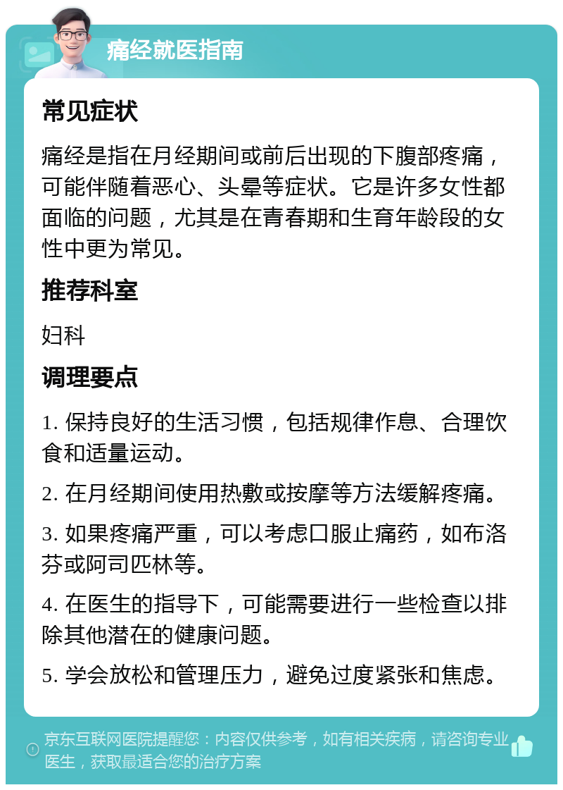 痛经就医指南 常见症状 痛经是指在月经期间或前后出现的下腹部疼痛，可能伴随着恶心、头晕等症状。它是许多女性都面临的问题，尤其是在青春期和生育年龄段的女性中更为常见。 推荐科室 妇科 调理要点 1. 保持良好的生活习惯，包括规律作息、合理饮食和适量运动。 2. 在月经期间使用热敷或按摩等方法缓解疼痛。 3. 如果疼痛严重，可以考虑口服止痛药，如布洛芬或阿司匹林等。 4. 在医生的指导下，可能需要进行一些检查以排除其他潜在的健康问题。 5. 学会放松和管理压力，避免过度紧张和焦虑。