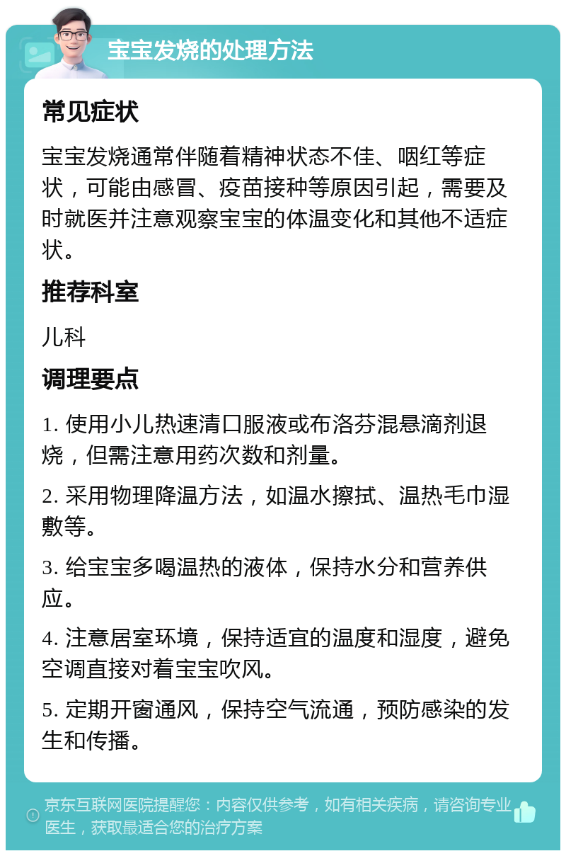 宝宝发烧的处理方法 常见症状 宝宝发烧通常伴随着精神状态不佳、咽红等症状，可能由感冒、疫苗接种等原因引起，需要及时就医并注意观察宝宝的体温变化和其他不适症状。 推荐科室 儿科 调理要点 1. 使用小儿热速清口服液或布洛芬混悬滴剂退烧，但需注意用药次数和剂量。 2. 采用物理降温方法，如温水擦拭、温热毛巾湿敷等。 3. 给宝宝多喝温热的液体，保持水分和营养供应。 4. 注意居室环境，保持适宜的温度和湿度，避免空调直接对着宝宝吹风。 5. 定期开窗通风，保持空气流通，预防感染的发生和传播。