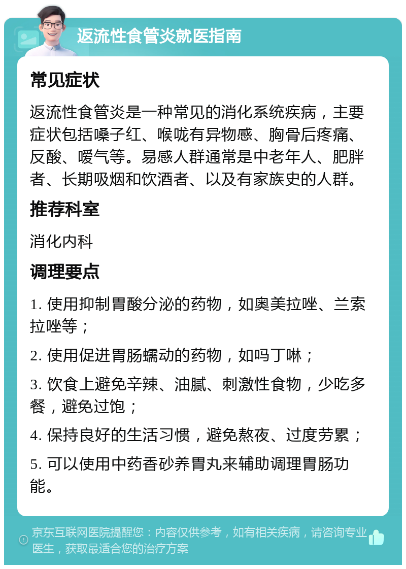 返流性食管炎就医指南 常见症状 返流性食管炎是一种常见的消化系统疾病，主要症状包括嗓子红、喉咙有异物感、胸骨后疼痛、反酸、嗳气等。易感人群通常是中老年人、肥胖者、长期吸烟和饮酒者、以及有家族史的人群。 推荐科室 消化内科 调理要点 1. 使用抑制胃酸分泌的药物，如奥美拉唑、兰索拉唑等； 2. 使用促进胃肠蠕动的药物，如吗丁啉； 3. 饮食上避免辛辣、油腻、刺激性食物，少吃多餐，避免过饱； 4. 保持良好的生活习惯，避免熬夜、过度劳累； 5. 可以使用中药香砂养胃丸来辅助调理胃肠功能。