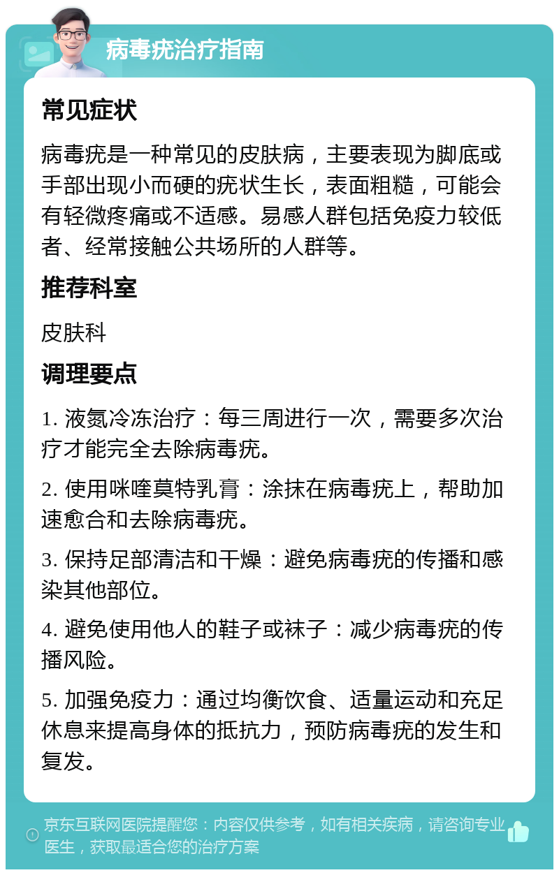 病毒疣治疗指南 常见症状 病毒疣是一种常见的皮肤病，主要表现为脚底或手部出现小而硬的疣状生长，表面粗糙，可能会有轻微疼痛或不适感。易感人群包括免疫力较低者、经常接触公共场所的人群等。 推荐科室 皮肤科 调理要点 1. 液氮冷冻治疗：每三周进行一次，需要多次治疗才能完全去除病毒疣。 2. 使用咪喹莫特乳膏：涂抹在病毒疣上，帮助加速愈合和去除病毒疣。 3. 保持足部清洁和干燥：避免病毒疣的传播和感染其他部位。 4. 避免使用他人的鞋子或袜子：减少病毒疣的传播风险。 5. 加强免疫力：通过均衡饮食、适量运动和充足休息来提高身体的抵抗力，预防病毒疣的发生和复发。