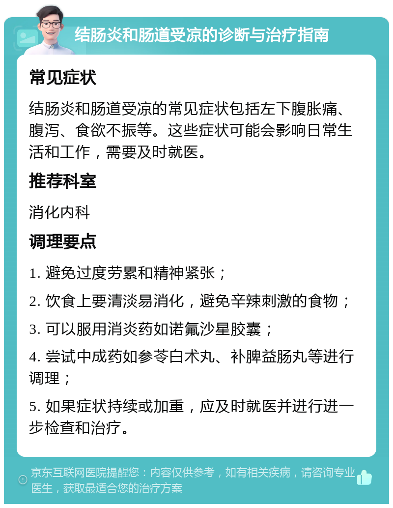 结肠炎和肠道受凉的诊断与治疗指南 常见症状 结肠炎和肠道受凉的常见症状包括左下腹胀痛、腹泻、食欲不振等。这些症状可能会影响日常生活和工作，需要及时就医。 推荐科室 消化内科 调理要点 1. 避免过度劳累和精神紧张； 2. 饮食上要清淡易消化，避免辛辣刺激的食物； 3. 可以服用消炎药如诺氟沙星胶囊； 4. 尝试中成药如参苓白术丸、补脾益肠丸等进行调理； 5. 如果症状持续或加重，应及时就医并进行进一步检查和治疗。