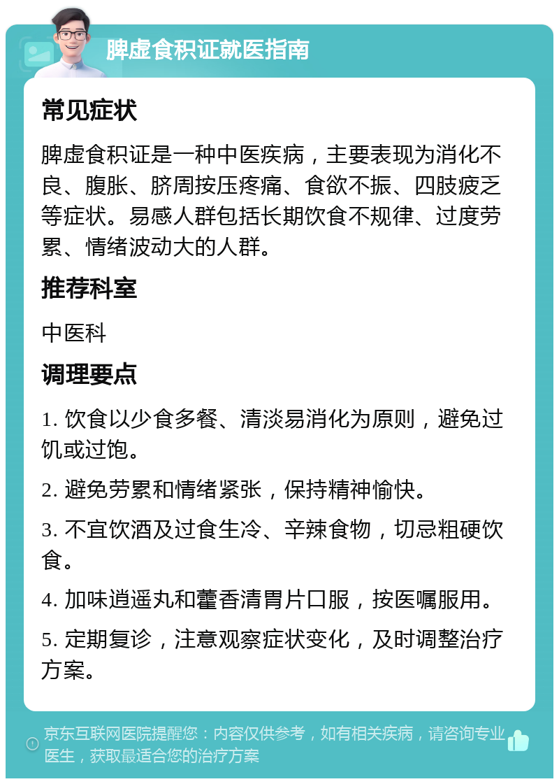 脾虚食积证就医指南 常见症状 脾虚食积证是一种中医疾病，主要表现为消化不良、腹胀、脐周按压疼痛、食欲不振、四肢疲乏等症状。易感人群包括长期饮食不规律、过度劳累、情绪波动大的人群。 推荐科室 中医科 调理要点 1. 饮食以少食多餐、清淡易消化为原则，避免过饥或过饱。 2. 避免劳累和情绪紧张，保持精神愉快。 3. 不宜饮酒及过食生冷、辛辣食物，切忌粗硬饮食。 4. 加味逍遥丸和藿香清胃片口服，按医嘱服用。 5. 定期复诊，注意观察症状变化，及时调整治疗方案。