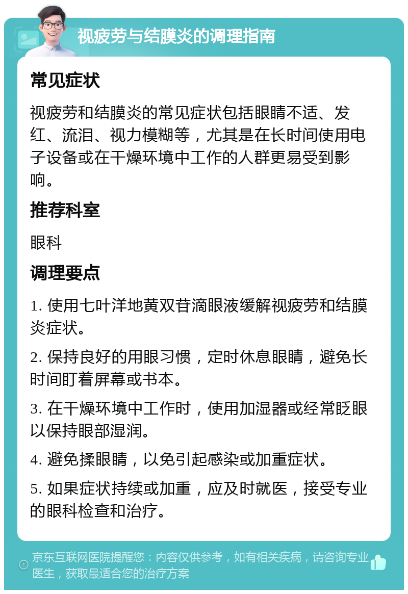 视疲劳与结膜炎的调理指南 常见症状 视疲劳和结膜炎的常见症状包括眼睛不适、发红、流泪、视力模糊等，尤其是在长时间使用电子设备或在干燥环境中工作的人群更易受到影响。 推荐科室 眼科 调理要点 1. 使用七叶洋地黄双苷滴眼液缓解视疲劳和结膜炎症状。 2. 保持良好的用眼习惯，定时休息眼睛，避免长时间盯着屏幕或书本。 3. 在干燥环境中工作时，使用加湿器或经常眨眼以保持眼部湿润。 4. 避免揉眼睛，以免引起感染或加重症状。 5. 如果症状持续或加重，应及时就医，接受专业的眼科检查和治疗。