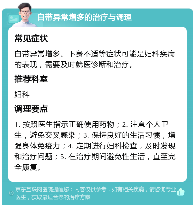 白带异常增多的治疗与调理 常见症状 白带异常增多、下身不适等症状可能是妇科疾病的表现，需要及时就医诊断和治疗。 推荐科室 妇科 调理要点 1. 按照医生指示正确使用药物；2. 注意个人卫生，避免交叉感染；3. 保持良好的生活习惯，增强身体免疫力；4. 定期进行妇科检查，及时发现和治疗问题；5. 在治疗期间避免性生活，直至完全康复。