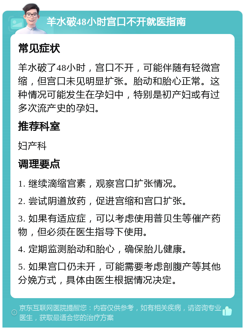 羊水破48小时宫口不开就医指南 常见症状 羊水破了48小时，宫口不开，可能伴随有轻微宫缩，但宫口未见明显扩张。胎动和胎心正常。这种情况可能发生在孕妇中，特别是初产妇或有过多次流产史的孕妇。 推荐科室 妇产科 调理要点 1. 继续滴缩宫素，观察宫口扩张情况。 2. 尝试阴道放药，促进宫缩和宫口扩张。 3. 如果有适应症，可以考虑使用普贝生等催产药物，但必须在医生指导下使用。 4. 定期监测胎动和胎心，确保胎儿健康。 5. 如果宫口仍未开，可能需要考虑剖腹产等其他分娩方式，具体由医生根据情况决定。