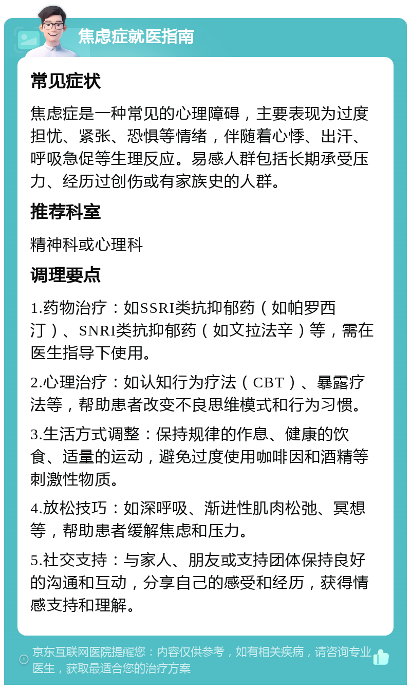 焦虑症就医指南 常见症状 焦虑症是一种常见的心理障碍，主要表现为过度担忧、紧张、恐惧等情绪，伴随着心悸、出汗、呼吸急促等生理反应。易感人群包括长期承受压力、经历过创伤或有家族史的人群。 推荐科室 精神科或心理科 调理要点 1.药物治疗：如SSRI类抗抑郁药（如帕罗西汀）、SNRI类抗抑郁药（如文拉法辛）等，需在医生指导下使用。 2.心理治疗：如认知行为疗法（CBT）、暴露疗法等，帮助患者改变不良思维模式和行为习惯。 3.生活方式调整：保持规律的作息、健康的饮食、适量的运动，避免过度使用咖啡因和酒精等刺激性物质。 4.放松技巧：如深呼吸、渐进性肌肉松弛、冥想等，帮助患者缓解焦虑和压力。 5.社交支持：与家人、朋友或支持团体保持良好的沟通和互动，分享自己的感受和经历，获得情感支持和理解。