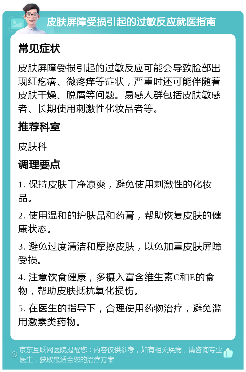 皮肤屏障受损引起的过敏反应就医指南 常见症状 皮肤屏障受损引起的过敏反应可能会导致脸部出现红疙瘩、微疼痒等症状，严重时还可能伴随着皮肤干燥、脱屑等问题。易感人群包括皮肤敏感者、长期使用刺激性化妆品者等。 推荐科室 皮肤科 调理要点 1. 保持皮肤干净凉爽，避免使用刺激性的化妆品。 2. 使用温和的护肤品和药膏，帮助恢复皮肤的健康状态。 3. 避免过度清洁和摩擦皮肤，以免加重皮肤屏障受损。 4. 注意饮食健康，多摄入富含维生素C和E的食物，帮助皮肤抵抗氧化损伤。 5. 在医生的指导下，合理使用药物治疗，避免滥用激素类药物。