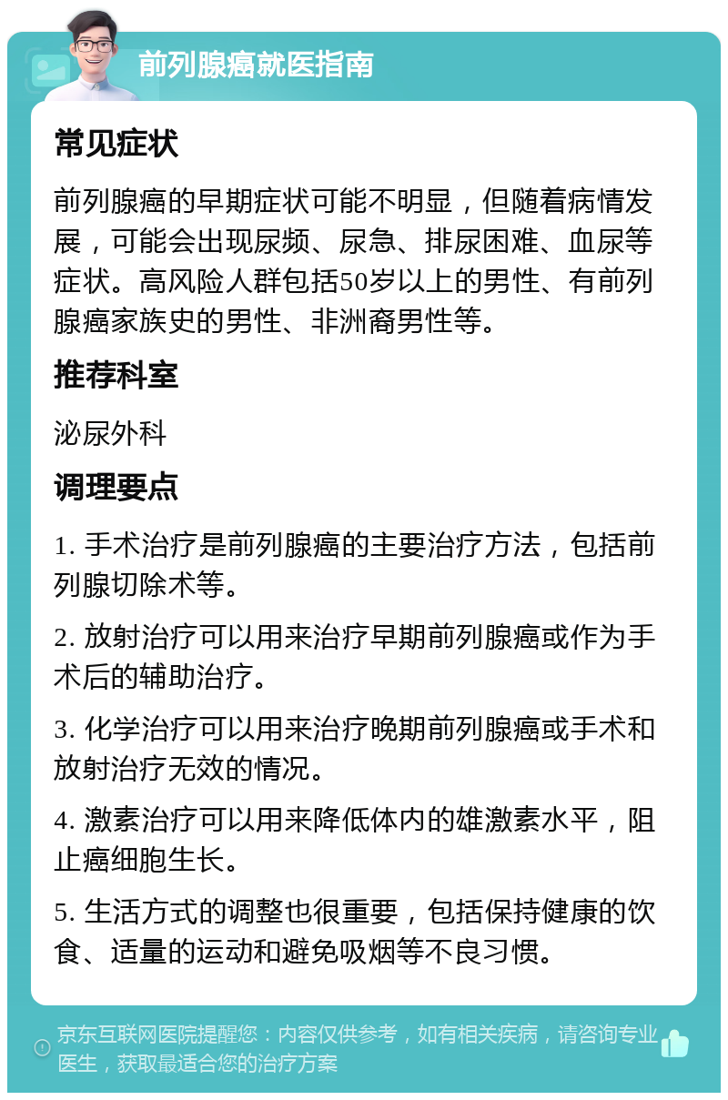 前列腺癌就医指南 常见症状 前列腺癌的早期症状可能不明显，但随着病情发展，可能会出现尿频、尿急、排尿困难、血尿等症状。高风险人群包括50岁以上的男性、有前列腺癌家族史的男性、非洲裔男性等。 推荐科室 泌尿外科 调理要点 1. 手术治疗是前列腺癌的主要治疗方法，包括前列腺切除术等。 2. 放射治疗可以用来治疗早期前列腺癌或作为手术后的辅助治疗。 3. 化学治疗可以用来治疗晚期前列腺癌或手术和放射治疗无效的情况。 4. 激素治疗可以用来降低体内的雄激素水平，阻止癌细胞生长。 5. 生活方式的调整也很重要，包括保持健康的饮食、适量的运动和避免吸烟等不良习惯。