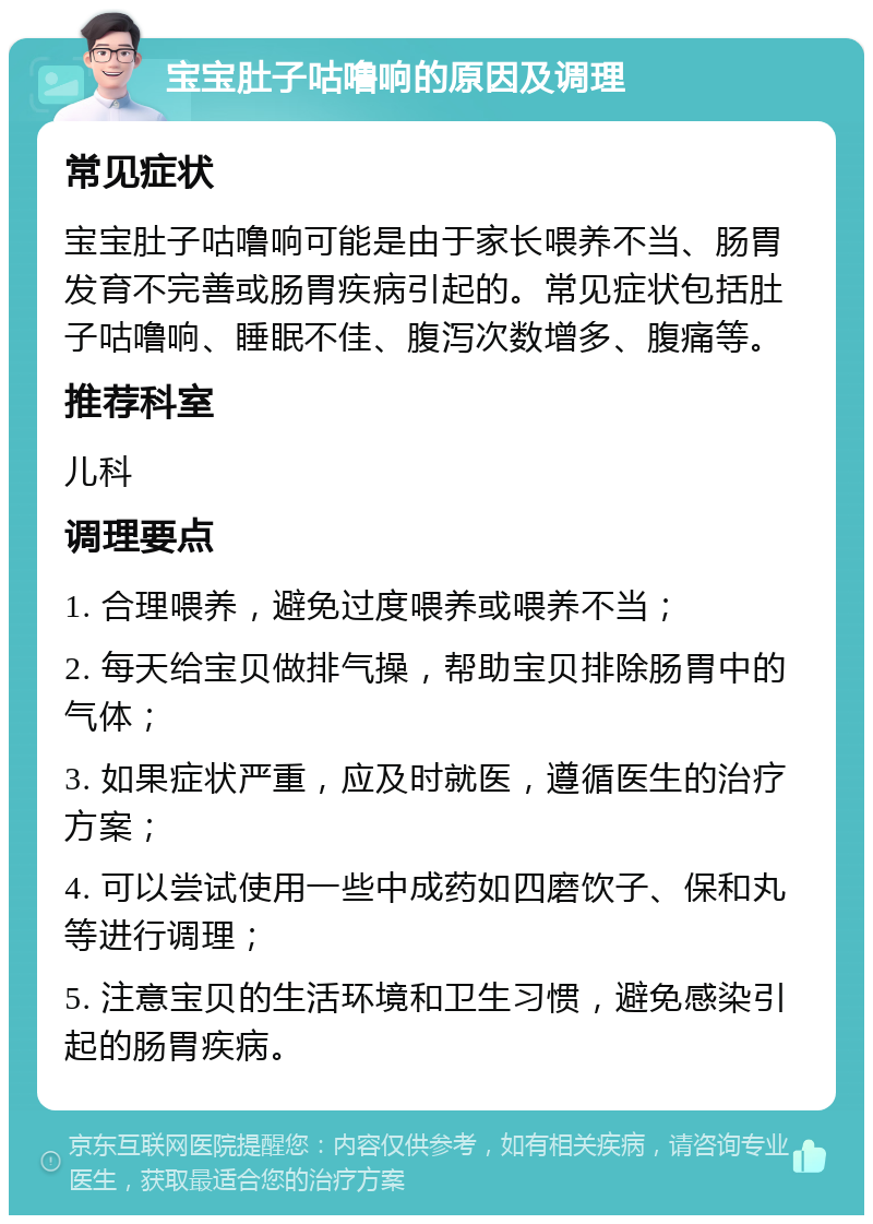 宝宝肚子咕噜响的原因及调理 常见症状 宝宝肚子咕噜响可能是由于家长喂养不当、肠胃发育不完善或肠胃疾病引起的。常见症状包括肚子咕噜响、睡眠不佳、腹泻次数增多、腹痛等。 推荐科室 儿科 调理要点 1. 合理喂养，避免过度喂养或喂养不当； 2. 每天给宝贝做排气操，帮助宝贝排除肠胃中的气体； 3. 如果症状严重，应及时就医，遵循医生的治疗方案； 4. 可以尝试使用一些中成药如四磨饮子、保和丸等进行调理； 5. 注意宝贝的生活环境和卫生习惯，避免感染引起的肠胃疾病。