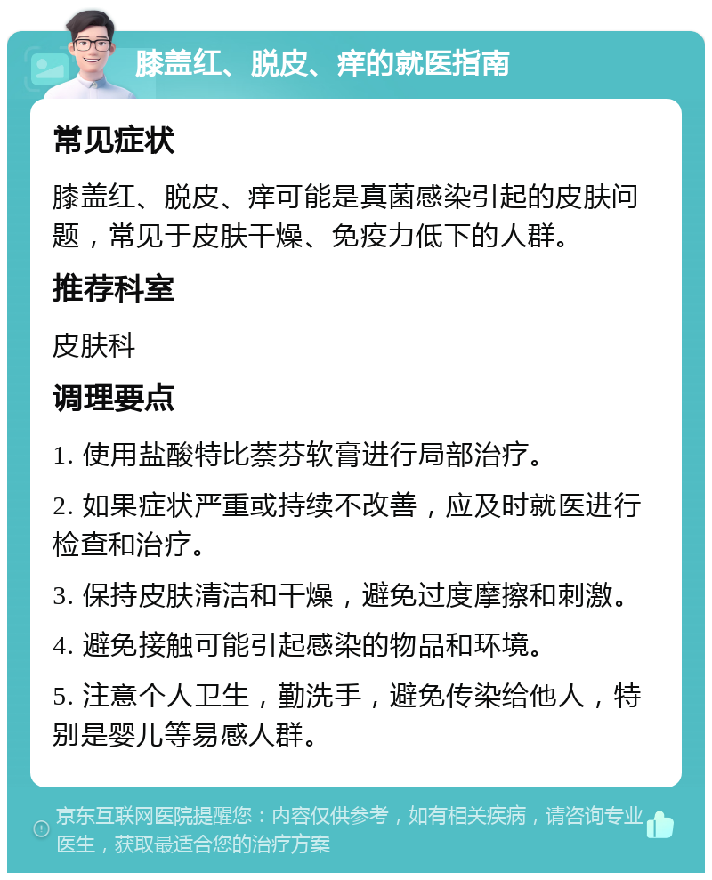 膝盖红、脱皮、痒的就医指南 常见症状 膝盖红、脱皮、痒可能是真菌感染引起的皮肤问题，常见于皮肤干燥、免疫力低下的人群。 推荐科室 皮肤科 调理要点 1. 使用盐酸特比萘芬软膏进行局部治疗。 2. 如果症状严重或持续不改善，应及时就医进行检查和治疗。 3. 保持皮肤清洁和干燥，避免过度摩擦和刺激。 4. 避免接触可能引起感染的物品和环境。 5. 注意个人卫生，勤洗手，避免传染给他人，特别是婴儿等易感人群。