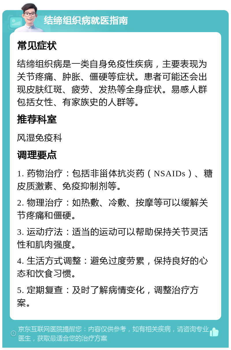 结缔组织病就医指南 常见症状 结缔组织病是一类自身免疫性疾病，主要表现为关节疼痛、肿胀、僵硬等症状。患者可能还会出现皮肤红斑、疲劳、发热等全身症状。易感人群包括女性、有家族史的人群等。 推荐科室 风湿免疫科 调理要点 1. 药物治疗：包括非甾体抗炎药（NSAIDs）、糖皮质激素、免疫抑制剂等。 2. 物理治疗：如热敷、冷敷、按摩等可以缓解关节疼痛和僵硬。 3. 运动疗法：适当的运动可以帮助保持关节灵活性和肌肉强度。 4. 生活方式调整：避免过度劳累，保持良好的心态和饮食习惯。 5. 定期复查：及时了解病情变化，调整治疗方案。