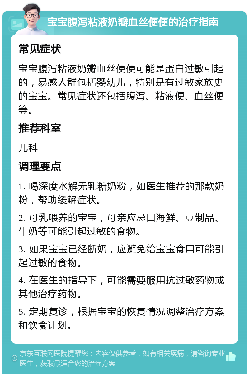 宝宝腹泻粘液奶瓣血丝便便的治疗指南 常见症状 宝宝腹泻粘液奶瓣血丝便便可能是蛋白过敏引起的，易感人群包括婴幼儿，特别是有过敏家族史的宝宝。常见症状还包括腹泻、粘液便、血丝便等。 推荐科室 儿科 调理要点 1. 喝深度水解无乳糖奶粉，如医生推荐的那款奶粉，帮助缓解症状。 2. 母乳喂养的宝宝，母亲应忌口海鲜、豆制品、牛奶等可能引起过敏的食物。 3. 如果宝宝已经断奶，应避免给宝宝食用可能引起过敏的食物。 4. 在医生的指导下，可能需要服用抗过敏药物或其他治疗药物。 5. 定期复诊，根据宝宝的恢复情况调整治疗方案和饮食计划。