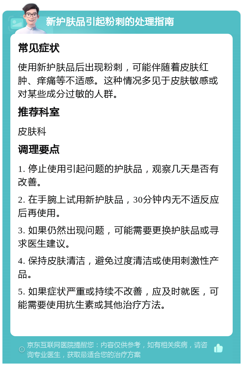 新护肤品引起粉刺的处理指南 常见症状 使用新护肤品后出现粉刺，可能伴随着皮肤红肿、痒痛等不适感。这种情况多见于皮肤敏感或对某些成分过敏的人群。 推荐科室 皮肤科 调理要点 1. 停止使用引起问题的护肤品，观察几天是否有改善。 2. 在手腕上试用新护肤品，30分钟内无不适反应后再使用。 3. 如果仍然出现问题，可能需要更换护肤品或寻求医生建议。 4. 保持皮肤清洁，避免过度清洁或使用刺激性产品。 5. 如果症状严重或持续不改善，应及时就医，可能需要使用抗生素或其他治疗方法。