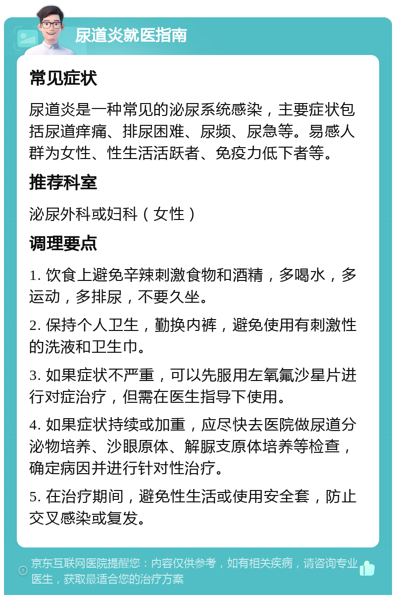 尿道炎就医指南 常见症状 尿道炎是一种常见的泌尿系统感染，主要症状包括尿道痒痛、排尿困难、尿频、尿急等。易感人群为女性、性生活活跃者、免疫力低下者等。 推荐科室 泌尿外科或妇科（女性） 调理要点 1. 饮食上避免辛辣刺激食物和酒精，多喝水，多运动，多排尿，不要久坐。 2. 保持个人卫生，勤换内裤，避免使用有刺激性的洗液和卫生巾。 3. 如果症状不严重，可以先服用左氧氟沙星片进行对症治疗，但需在医生指导下使用。 4. 如果症状持续或加重，应尽快去医院做尿道分泌物培养、沙眼原体、解脲支原体培养等检查，确定病因并进行针对性治疗。 5. 在治疗期间，避免性生活或使用安全套，防止交叉感染或复发。