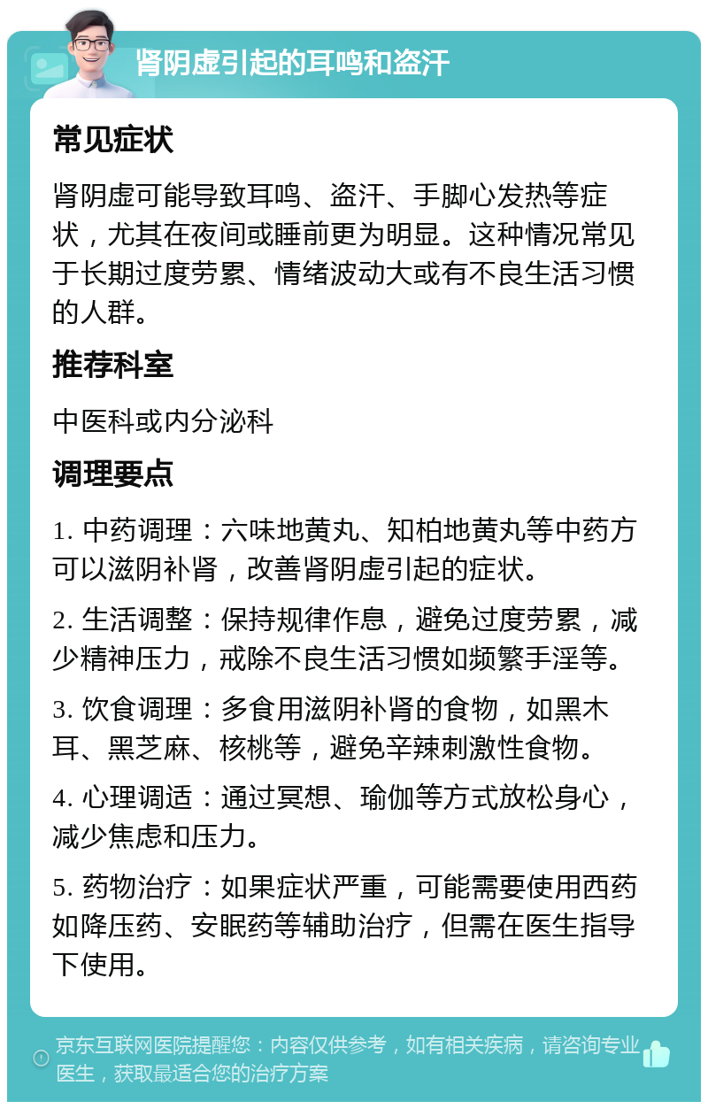 肾阴虚引起的耳鸣和盗汗 常见症状 肾阴虚可能导致耳鸣、盗汗、手脚心发热等症状，尤其在夜间或睡前更为明显。这种情况常见于长期过度劳累、情绪波动大或有不良生活习惯的人群。 推荐科室 中医科或内分泌科 调理要点 1. 中药调理：六味地黄丸、知柏地黄丸等中药方可以滋阴补肾，改善肾阴虚引起的症状。 2. 生活调整：保持规律作息，避免过度劳累，减少精神压力，戒除不良生活习惯如频繁手淫等。 3. 饮食调理：多食用滋阴补肾的食物，如黑木耳、黑芝麻、核桃等，避免辛辣刺激性食物。 4. 心理调适：通过冥想、瑜伽等方式放松身心，减少焦虑和压力。 5. 药物治疗：如果症状严重，可能需要使用西药如降压药、安眠药等辅助治疗，但需在医生指导下使用。