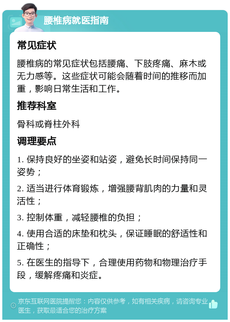 腰椎病就医指南 常见症状 腰椎病的常见症状包括腰痛、下肢疼痛、麻木或无力感等。这些症状可能会随着时间的推移而加重，影响日常生活和工作。 推荐科室 骨科或脊柱外科 调理要点 1. 保持良好的坐姿和站姿，避免长时间保持同一姿势； 2. 适当进行体育锻炼，增强腰背肌肉的力量和灵活性； 3. 控制体重，减轻腰椎的负担； 4. 使用合适的床垫和枕头，保证睡眠的舒适性和正确性； 5. 在医生的指导下，合理使用药物和物理治疗手段，缓解疼痛和炎症。